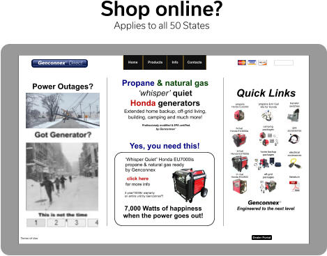 Shop online? Applies to all 50 States Please note we are not a Honda dealer.  Honda is a registered trademark of Honda Motor Co. Terms of Use ©2012-2020 Dealer Portal   Home     Products    Info    Contacts   Engineered to the next level Genconnexy Propane & natural gas ‘whisper’ quiet  Honda generators Extended home backup, off-grid living,  building, camping and much more!  Power Outages? Professionaly modified & EPA certified.  by Genconnexy propane Honda EU2200i  propane & tri-fuel kits for Honda Quick Links  home backup  packages off-grid packages  camping  packages transfer switches  gas accessories  electrical accessories  literature  tri -fuel Honda EG2800i bi-fuel Honda EU3000is bi-fuel Honda EU7000is click here  ‘Whisper Quiet” Honda EU7000is  propane & natural gas ready by Genconnex 3 year/1000hr warranty on entire unit by Genconnex®! 7,000 Watts of happiness  when the power goes out! Yes, you need this! for more info Genconnexy Direct   Home     Products    Info    Contacts